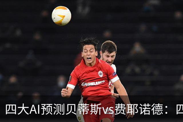 四大AI预测贝蒂斯vs费耶诺德：四家均看好主胜，重点关注2比1
