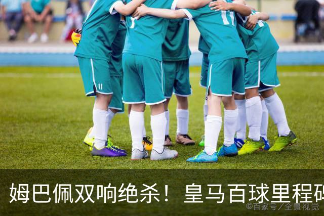 姆巴佩双响绝杀！皇马百球里程碑 11战巴萨14球 穆帅滑跪庆祝