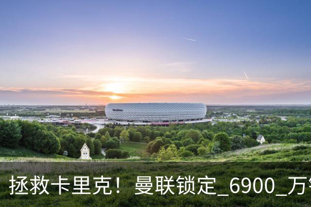 拯救卡里克！曼联锁定 6900 万锋线猛将！顶替红魔天价水货
