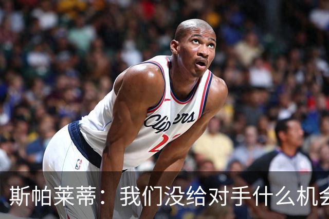 斯帕莱蒂：我们没给对手什么机会，但主动寻求杀死比赛欲望不足