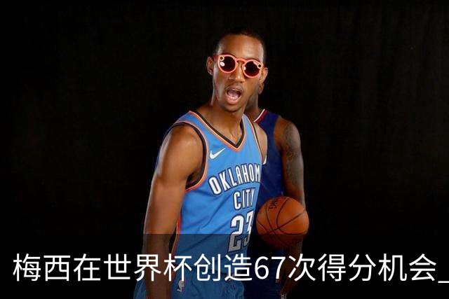梅西在世界杯创造67次得分机会 追平马拉多纳纪录