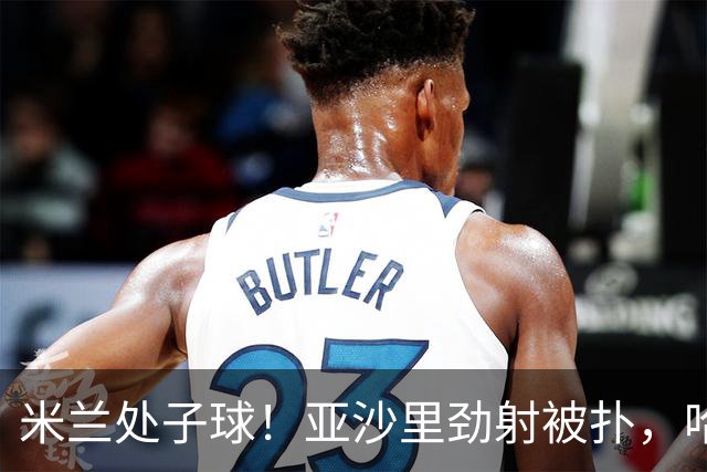 米兰处子球！亚沙里劲射被扑，哈钦森门前补射打进