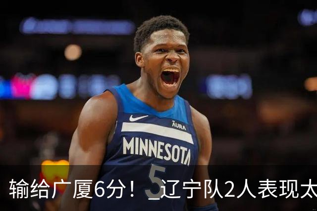 输给广厦6分！ 辽宁队2人表现太糟糕，坑惨了球队